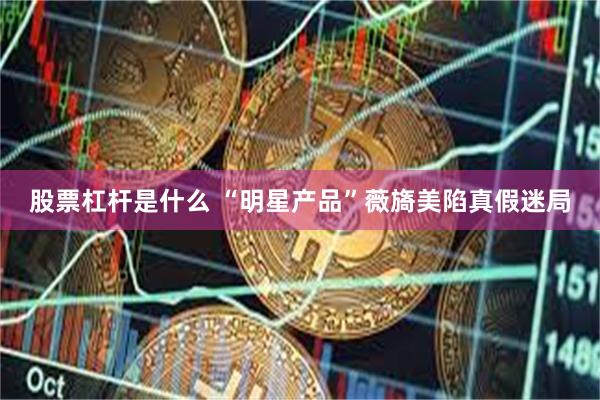 股票杠杆是什么 “明星产品”薇旖美陷真假迷局