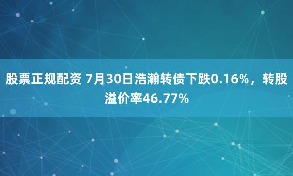 股票正规配资 7月30日浩瀚转债下跌0.16%，转股溢价率46.77%
