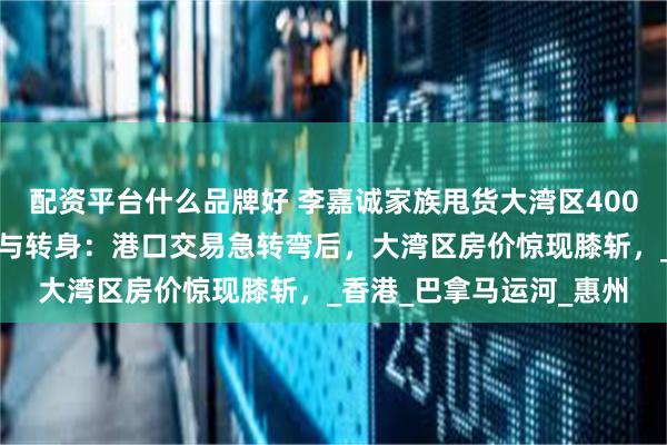 配资平台什么品牌好 李嘉诚家族甩货大湾区400套房源，李嘉诚的低头与转身：港口交易急转弯后，大湾区房价惊现膝斩，_香港_巴拿马运河_惠州