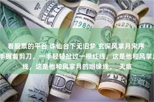 看股票的平台 诛仙台下无旧梦 玄深风掌月宋序 冥府少主玄深，一手握着剪刀，一手轻轻扯过一根红线，这是他和风掌月的姻缘线。_天庭