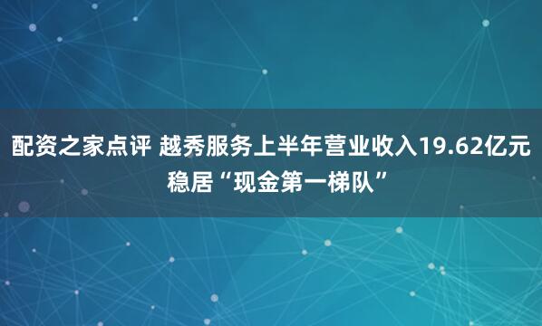 配资之家点评 越秀服务上半年营业收入19.62亿元  稳居“现金第一梯队”