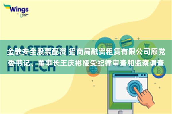金融安全股票配资 招商局融资租赁有限公司原党委书记、董事长王庆彬接受纪律审查和监察调查