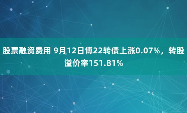 股票融资费用 9月12日博22转债上涨0.07%，转股溢价率151.81%