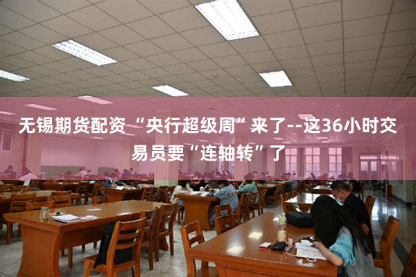 无锡期货配资 “央行超级周”来了--这36小时交易员要“连轴转”了