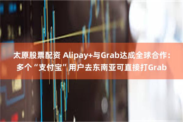 太原股票配资 Alipay+与Grab达成全球合作：多个“支付宝”用户去东南亚可直接打Grab