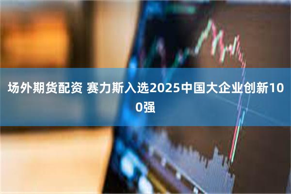 场外期货配资 赛力斯入选2025中国大企业创新100强