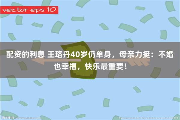 配资的利息 王珞丹40岁仍单身，母亲力挺：不婚也幸福，快乐最重要！
