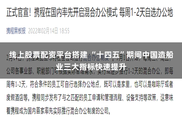 线上股票配资平台搭建 “十四五”期间中国造船业三大指标快速提升