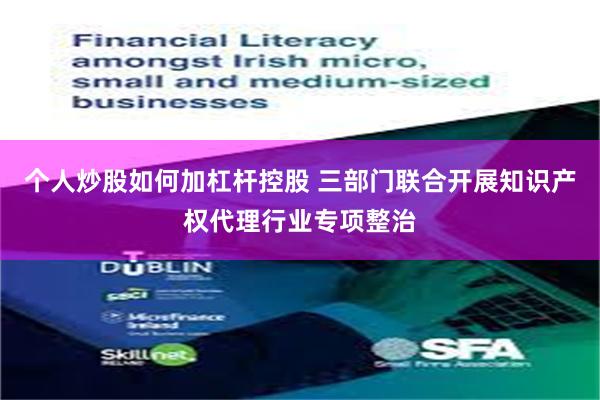 个人炒股如何加杠杆控股 三部门联合开展知识产权代理行业专项整治