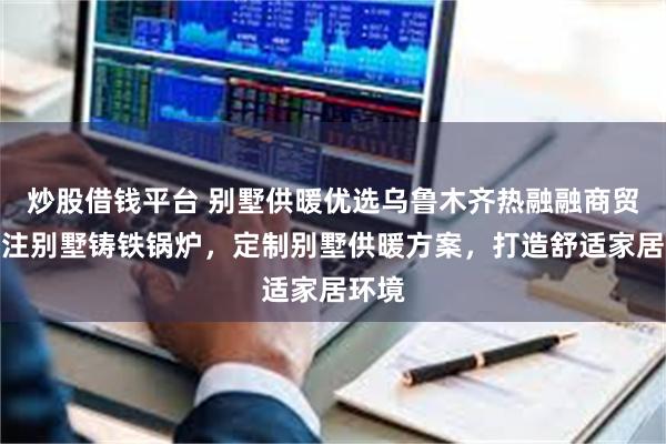 炒股借钱平台 别墅供暖优选乌鲁木齐热融融商贸,专注别墅铸铁锅炉,定制别墅供暖方案,打造舒适家居环境