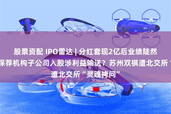 股票资配 IPO雷达 | 分红套现2亿后业绩陡然“变脸”！保荐机构子公司入股涉利益输送？苏州双祺遭北交所“灵魂拷问”