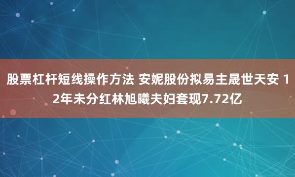 股票杠杆短线操作方法 安妮股份拟易主晟世天安 12年未分红林旭曦夫妇套现7.72亿