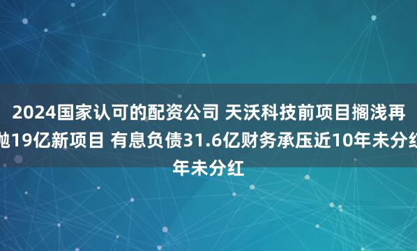 2024国家认可的配资公司 天沃科技前项目搁浅再抛19亿新项目 有息负债31.6亿财务承压近10年未分红