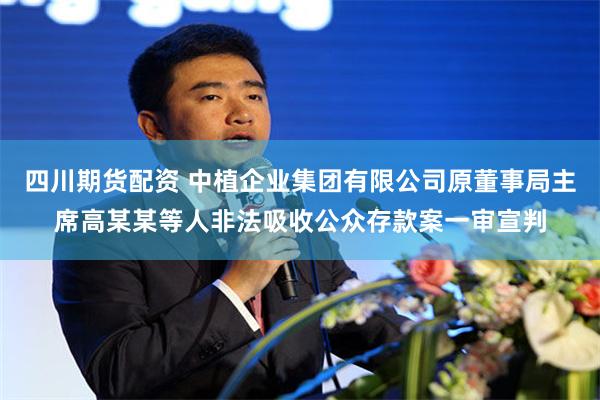 四川期货配资 中植企业集团有限公司原董事局主席高某某等人非法吸收公众存款案一审宣判
