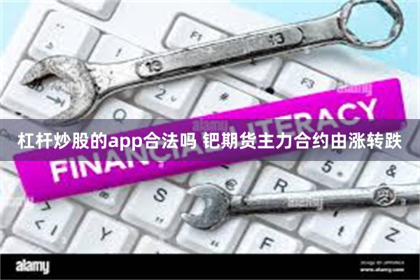 杠杆炒股的app合法吗 钯期货主力合约由涨转跌