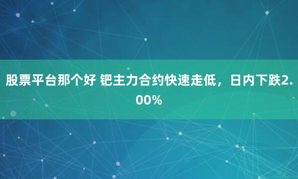 股票平台那个好 钯主力合约快速走低，日内下跌2.00%