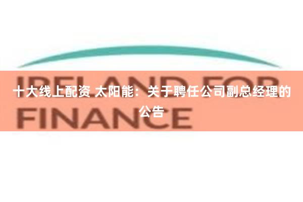 十大线上配资 太阳能：关于聘任公司副总经理的公告
